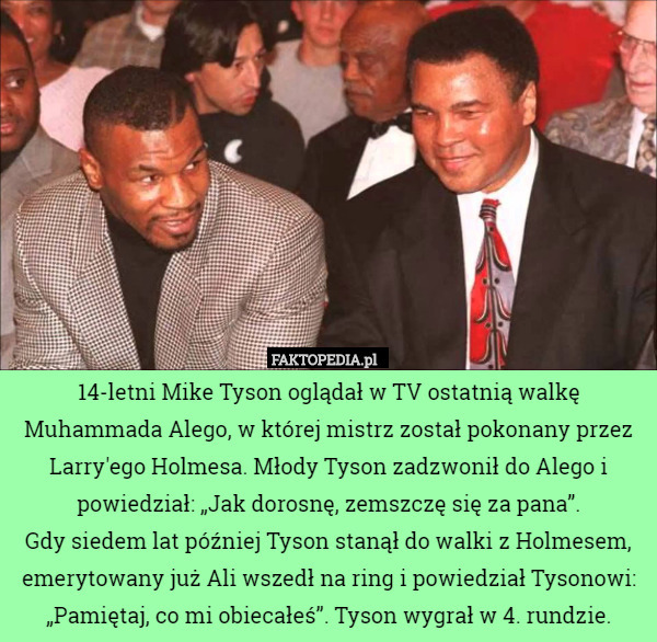 14-letni Mike Tyson oglądał w TV ostatnią walkę Muhammada Alego, w której mistrz został pokonany przez Larry'ego Holmesa. Młody Tyson zadzwonił do Alego i powiedział: „Jak dorosnę, zemszczę się za pana”.
Gdy siedem lat później Tyson stanął do walki z Holmesem, emerytowany już Ali wszedł na ring i powiedział Tysonowi: „Pamiętaj, co mi obiecałeś”. Tyson wygrał w 4. rundzie. 