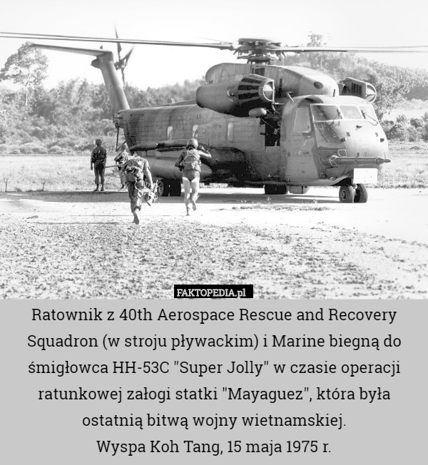 Ratownik z 40th Aerospace Rescue and Recovery Squadron (w stroju pływackim) i Marine biegną do śmigłowca HH-53C "Super Jolly" w czasie operacji ratunkowej załogi statki "Mayaguez", która była ostatnią bitwą wojny wietnamskiej.
Wyspa Koh Tang, 15 maja 1975 r. 