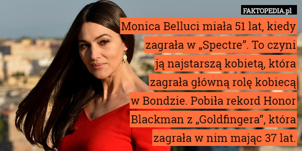 Monica Belluci miała 51 lat, kiedy
zagrała w „Spectre”. To czyni
ją najstarszą kobietą, która
zagrała główną rolę kobiecą
w Bondzie. Pobiła rekord Honor
Blackman z „Goldfingera”, która
zagrała w nim mając 37 lat. 