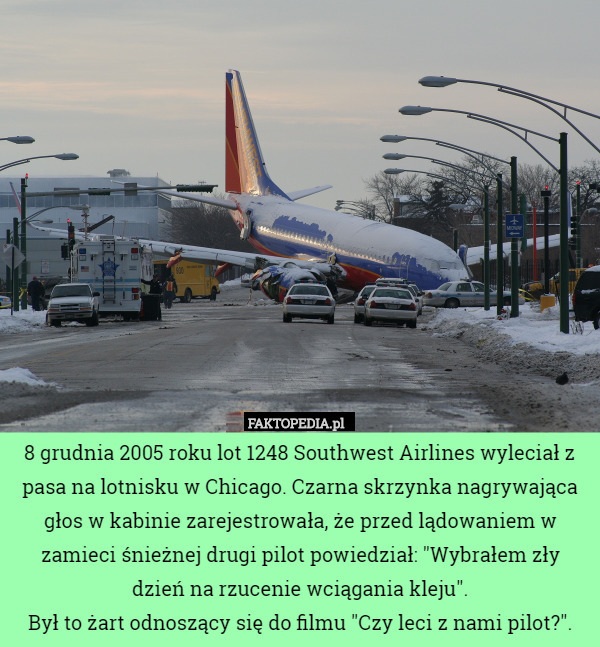 8 grudnia 2005 roku lot 1248 Southwest Airlines wyleciał z pasa na lotnisku w Chicago. Czarna skrzynka nagrywająca głos w kabinie zarejestrowała, że przed lądowaniem w zamieci śnieżnej drugi pilot powiedział: "Wybrałem zły dzień na rzucenie wciągania kleju".
Był to żart odnoszący się do filmu "Czy leci z nami pilot?". 