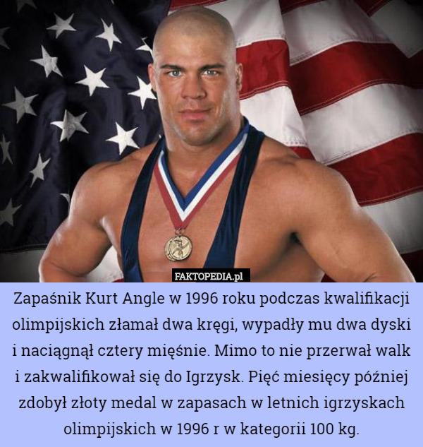 Zapaśnik Kurt Angle w 1996 roku podczas kwalifikacji olimpijskich złamał dwa kręgi, wypadły mu dwa dyski i naciągnął cztery mięśnie. Mimo to nie przerwał walk i zakwalifikował się do Igrzysk. Pięć miesięcy później zdobył złoty medal w zapasach w letnich igrzyskach olimpijskich w 1996 r w kategorii 100 kg. 