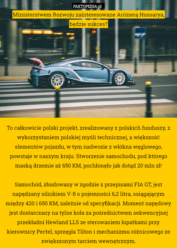 Ministerstwem Rozwoju zainteresowane Arrinerą Hussarya,
będzie sukces?










To całkowicie polski projekt, zrealizowany z polskich funduszy, z wykorzystaniem polskiej myśli technicznej, a większość elementów pojazdu, w tym nadwozie z włókna węglowego, powstaje w naszym kraju. Stworzenie samochodu, pod którego maską drzemie aż 650 KM, pochłonęło jak dotąd 20 mln zł!

Samochód, zbudowany w zgodzie z przepisami FIA GT, jest napędzany silnikiem V-8 o pojemności 6,2 litra, osiągającym między 420 i 650 KM, zależnie od specyfikacji. Moment napędowy jest dostarczany na tylne koła za pośrednictwem sekwencyjnej przekładni Hewland LLS ze sterowaniem łopatkami przy kierownicy Pectel, sprzęgła Tilton i mechanizmu różnicowego ze zwiększonym tarciem wewnętrznym. 