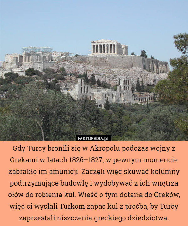 Gdy Turcy bronili się w Akropolu podczas wojny z Grekami w latach 1826–1827, w pewnym momencie zabrakło im amunicji. Zaczęli więc skuwać kolumny podtrzymujące budowlę i wydobywać z ich wnętrza ołów do robienia kul. Wieść o tym dotarła do Greków, więc ci wysłali Turkom zapas kul z prośbą, by Turcy zaprzestali niszczenia greckiego dziedzictwa. 