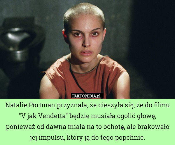 Natalie Portman przyznała, że cieszyła się, że do filmu "V jak Vendetta" będzie musiała ogolić głowę, ponieważ od dawna miała na to ochotę, ale brakowało jej impulsu, który ją do tego popchnie. 