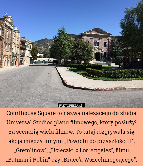 Courthouse Square to nazwa należącego do studia Universal Studios planu filmowego, który posłużył za scenerię wielu filmów. To tutaj rozgrywała się akcja między innymi „Powrotu do przyszłości II”, „Gremlinów”, „Ucieczki z Los Angeles”, filmu „Batman i Robin” czy „Bruce’a Wszechmogoącego”. 