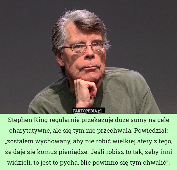 Stephen King regularnie przekazuje duże sumy na cele charytatywne, ale się tym nie przechwala. Powiedział: „zostałem wychowany, aby nie robić wielkiej afery z tego, że daje się komuś pieniądze. Jeśli robisz to tak, żeby inni widzieli, to jest to pycha. Nie powinno się tym chwalić”. 