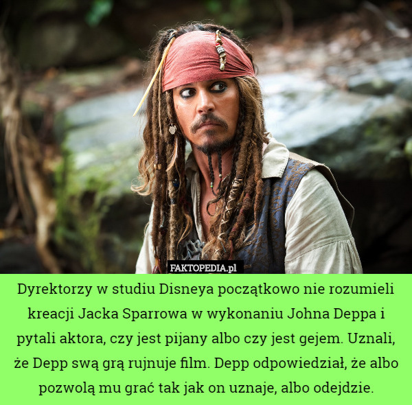 Dyrektorzy w studiu Disneya początkowo nie rozumieli kreacji Jacka Sparrowa w wykonaniu Johna Deppa i pytali aktora, czy jest pijany albo czy jest gejem. Uznali, że Depp swą grą rujnuje film. Depp odpowiedział, że albo pozwolą mu grać tak jak on uznaje, albo odejdzie. 