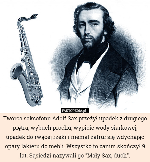 Twórca saksofonu Adolf Sax przeżył upadek z drugiego piętra, wybuch prochu, wypicie wody siarkowej, upadek do rwącej rzeki i niemal zatruł się wdychając opary lakieru do mebli. Wszystko to zanim skończył 9 lat. Sąsiedzi nazywali go "Mały Sax, duch". 
