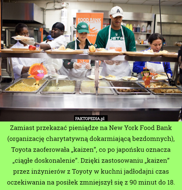 Zamiast przekazać pieniądze na New York Food Bank (organizację charytatywną dokarmiającą bezdomnych), Toyota zaoferowała „kaizen”, co po japońsku oznacza „ciągłe doskonalenie”. Dzięki zastosowaniu „kaizen” przez inżynierów z Toyoty w kuchni jadłodajni czas oczekiwania na posiłek zmniejszył się z 90 minut do 18. 