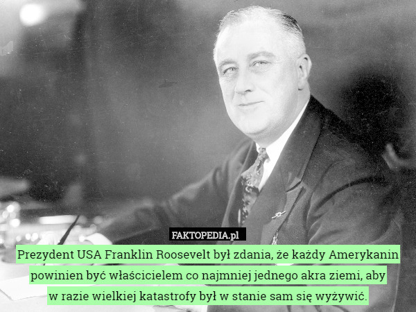 Prezydent USA Franklin Roosevelt był zdania, że każdy Amerykanin powinien być właścicielem co najmniej jednego akra ziemi, aby
 w razie wielkiej katastrofy był w stanie sam się wyżywić. 
