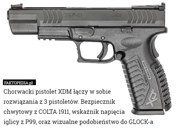 Chorwacki pistolet XDM łączy w sobie
 rozwiązania z 3 pistoletów. Bezpiecznik
 chwytowy z COLTA 1911, wskaźnik napięcia
 iglicy z P99, oraz wizualne podobieństwo do GLOCK-a 