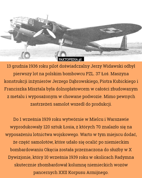 13 grudnia 1936 roku pilot doświadczalny Jerzy Widawski odbył pierwszy lot na polskim bombowcu PZL. 37 Łoś. Maszyna konstrukcji inżynierów Jerzego Dąbrowskiego, Piotra Kubickiego i Franciszka Misztala była dolnopłatowcem w całości zbudowanym z metalu i wyposażonym w chowane podwozie. Mimo pewnych zastrzeżeń samolot wszedł do produkcji.

Do 1 września 1939 roku wytwórnie w Mielcu i Warszawie wyprodukowały 120 sztuk Łosia, z których 70 znalazło się na wyposażeniu lotnictwa wojskowego. Warto w tym miejscu dodać, że część samolotów, które udało się ocalić po niemieckim bombardowaniu Okęcia została przeznaczona do służby w X Dywizjonie, który 10 września 1939 roku w okolicach Radymna skutecznie zbombardował kolumnę niemieckich wozów pancernych XXII Korpusu Armijnego. 