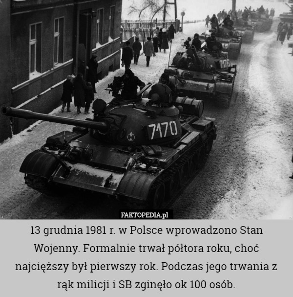 13 grudnia 1981 r. w Polsce wprowadzono Stan Wojenny. Formalnie trwał półtora roku, choć najcięższy był pierwszy rok. Podczas jego trwania z rąk milicji i SB zginęło ok 100 osób. 