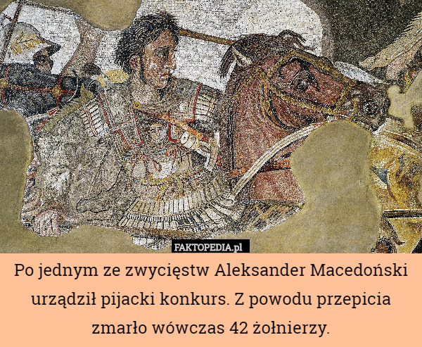 Po jednym ze zwycięstw Aleksander Macedoński urządził pijacki konkurs. Z powodu przepicia zmarło wówczas 42 żołnierzy. 