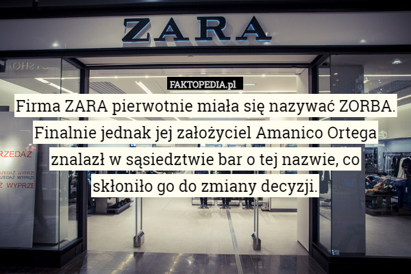 Firma ZARA pierwotnie miała się nazywać ZORBA. Finalnie jednak jej założyciel Amanico Ortega znalazł w sąsiedztwie bar o tej nazwie, co
 skłoniło go do zmiany decyzji. 