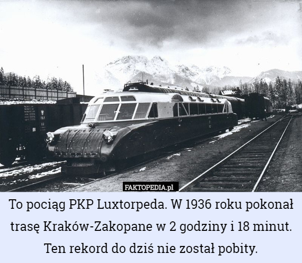 To pociąg PKP Luxtorpeda. W 1936 roku pokonał trasę Kraków-Zakopane w 2 godziny i 18 minut. Ten rekord do dziś nie został pobity. 