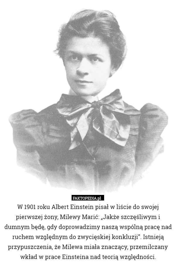 W 1901 roku Albert Einstein pisał w liście do swojej pierwszej żony, Milewy Marić: „Jakże szczęśliwym i dumnym będę, gdy doprowadzimy naszą wspólną pracę nad ruchem względnym do zwycięskiej konkluzji”. Istnieją przypuszczenia, że Milewa miała znaczący, przemilczany wkład w prace Einsteina nad teorią względności. 