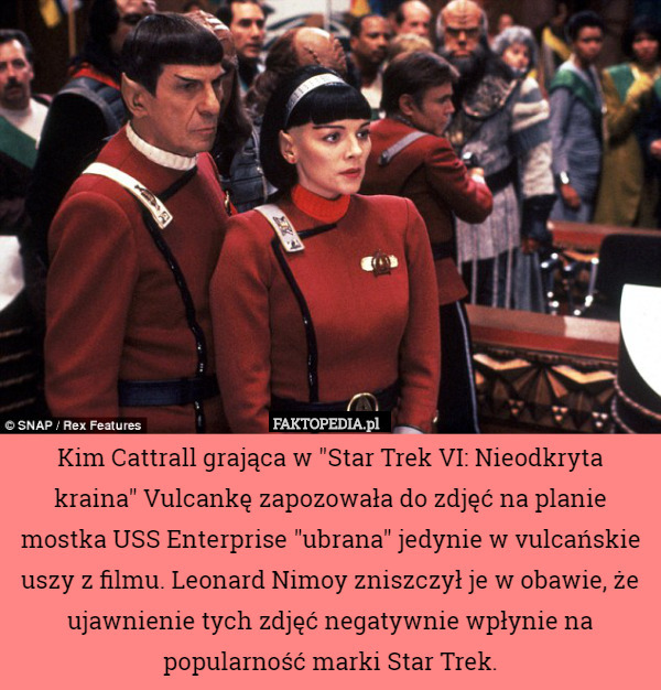 Kim Cattrall grająca w "Star Trek VI: Nieodkryta kraina" Vulcankę zapozowała do zdjęć na planie mostka USS Enterprise "ubrana" jedynie w vulcańskie uszy z filmu. Leonard Nimoy zniszczył je w obawie, że ujawnienie tych zdjęć negatywnie wpłynie na popularność marki Star Trek. 
