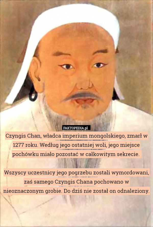 Czyngis Chan, władca imperium mongolskiego, zmarł w 1277 roku. Według jego ostatniej woli, jego miejsce pochówku miało pozostać w całkowitym sekrecie. 

Wszyscy uczestnicy jego pogrzebu zostali wymordowani, zaś samego Czyngis Chana pochowano w nieoznaczonym grobie. Do dziś nie został on odnaleziony. 