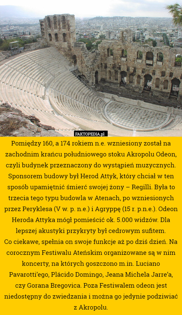 Pomiędzy 160, a 174 rokiem n.e. wzniesiony został na zachodnim krańcu południowego stoku Akropolu Odeon, czyli budynek przeznaczony do wystąpień muzycznych. Sponsorem budowy był Herod Attyk, który chciał w ten sposób upamiętnić śmierć swojej żony – Regilli. Była to trzecia tego typu budowla w Atenach, po wzniesionych przez Peryklesa (V w. p. n.e.) i Agryppę (15 r. p.n.e.). Odeon Heroda Attyka mógł pomieścić ok. 5.000 widzów. Dla lepszej akustyki przykryty był cedrowym sufitem.
Co ciekawe, spełnia on swoje funkcje aż po dziś dzień. Na corocznym Festiwalu Ateńskim organizowane są w nim koncerty, na których goszczono m.in. Luciano Pavarotti’ego, Plácido Domingo, Jeana Michela Jarre’a, czy Gorana Bregovica. Poza Festiwalem odeon jest niedostępny do zwiedzania i można go jedynie podziwiać z Akropolu. 