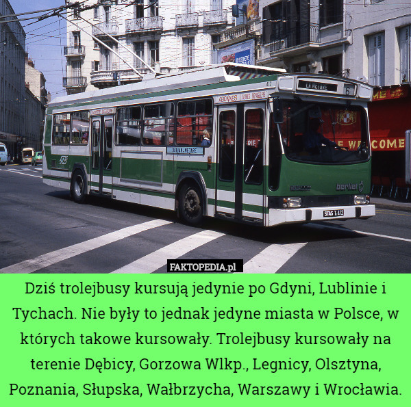 Dziś trolejbusy kursują jedynie po Gdyni, Lublinie i Tychach. Nie były to jednak jedyne miasta w Polsce, w których takowe kursowały. Trolejbusy kursowały na terenie Dębicy, Gorzowa Wlkp., Legnicy, Olsztyna, Poznania, Słupska, Wałbrzycha, Warszawy i Wrocławia. 