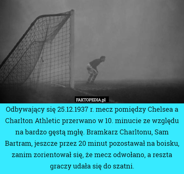 Odbywający się 25.12.1937 r. mecz pomiędzy Chelsea a Charlton Athletic przerwano w 10. minucie ze względu na bardzo gęstą mgłę. Bramkarz Charltonu, Sam Bartram, jeszcze przez 20 minut pozostawał na boisku, zanim zorientował się, że mecz odwołano, a reszta graczy udała się do szatni. 