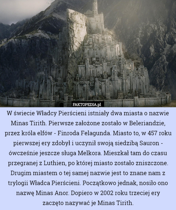 W świecie Władcy Pierścieni istniały dwa miasta o nazwie Minas Tirith. Pierwsze założone zostało w Beleriandzie, przez króla elfów - Finroda Felagunda. Miasto to, w 457 roku pierwszej ery zdobył i uczynił swoją siedzibą Sauron - ówcześnie jeszcze sługa Melkora. Mieszkał tam do czasu przegranej z Luthien, po której miasto zostało zniszczone. Drugim miastem o tej samej nazwie jest to znane nam z trylogii Władca Pierścieni. Początkowo jednak, nosiło ono nazwę Minas Anor. Dopiero w 2002 roku trzeciej ery
 zaczęto nazywać je Minas Tirith. 