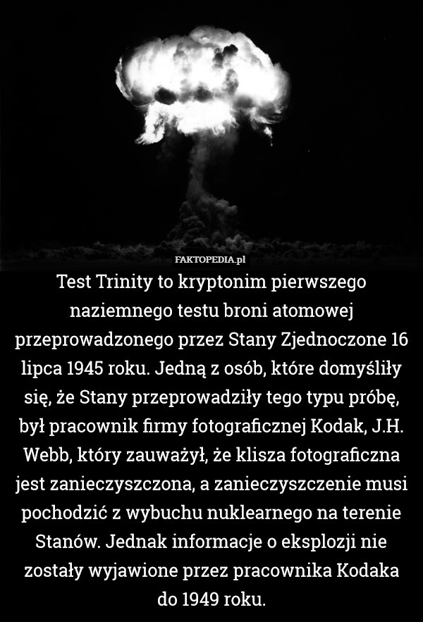 Test Trinity to kryptonim pierwszego naziemnego testu broni atomowej przeprowadzonego przez Stany Zjednoczone 16 lipca 1945 roku. Jedną z osób, które domyśliły się, że Stany przeprowadziły tego typu próbę, był pracownik firmy fotograficznej Kodak, J.H. Webb, który zauważył, że klisza fotograficzna jest zanieczyszczona, a zanieczyszczenie musi pochodzić z wybuchu nuklearnego na terenie Stanów. Jednak informacje o eksplozji nie zostały wyjawione przez pracownika Kodaka
do 1949 roku. 