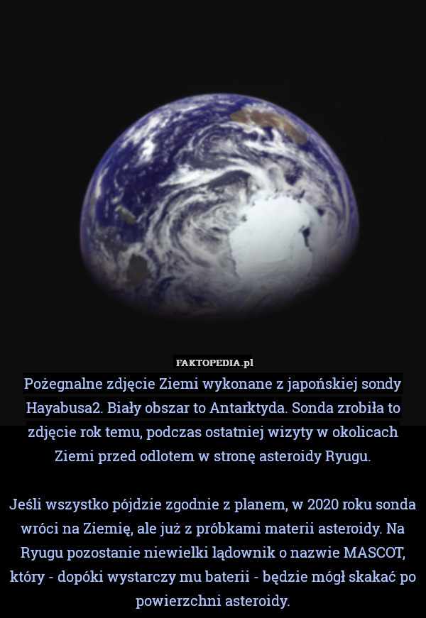 Pożegnalne zdjęcie Ziemi wykonane z japońskiej sondy Hayabusa2. Biały obszar to Antarktyda. Sonda zrobiła to zdjęcie rok temu, podczas ostatniej wizyty w okolicach Ziemi przed odlotem w stronę asteroidy Ryugu.

Jeśli wszystko pójdzie zgodnie z planem, w 2020 roku sonda wróci na Ziemię, ale już z próbkami materii asteroidy. Na Ryugu pozostanie niewielki lądownik o nazwie MASCOT, który - dopóki wystarczy mu baterii - będzie mógł skakać po powierzchni asteroidy. 