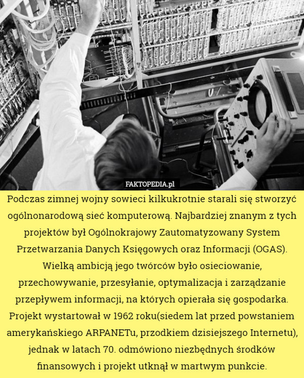 Podczas zimnej wojny sowieci kilkukrotnie starali się stworzyć ogólnonarodową sieć komputerową. Najbardziej znanym z tych projektów był Ogólnokrajowy Zautomatyzowany System Przetwarzania Danych Księgowych oraz Informacji (OGAS). Wielką ambicją jego twórców było osieciowanie, przechowywanie, przesyłanie, optymalizacja i zarządzanie przepływem informacji, na których opierała się gospodarka. Projekt wystartował w 1962 roku(siedem lat przed powstaniem amerykańskiego ARPANETu, przodkiem dzisiejszego Internetu), jednak w latach 70. odmówiono niezbędnych środków finansowych i projekt utknął w martwym punkcie. 