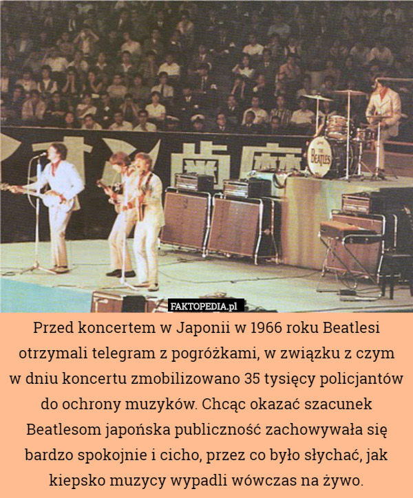 Przed koncertem w Japonii w 1966 roku Beatlesi otrzymali telegram z pogróżkami, w związku z czym
w dniu koncertu zmobilizowano 35 tysięcy policjantów do ochrony muzyków. Chcąc okazać szacunek Beatlesom japońska publiczność zachowywała się bardzo spokojnie i cicho, przez co było słychać, jak kiepsko muzycy wypadli wówczas na żywo. 