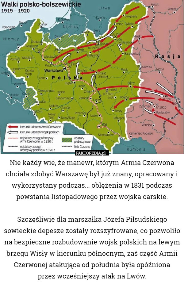 Nie każdy wie, że manewr, którym Armia Czerwona chciała zdobyć Warszawę był już znany, opracowany i wykorzystany podczas... oblężenia w 1831 podczas powstania listopadowego przez wojska carskie.

Szczęśliwie dla marszałka Józefa Piłsudskiego sowieckie depesze zostały rozszyfrowane, co pozwoliło na bezpieczne rozbudowanie wojsk polskich na lewym brzegu Wisły w kierunku północnym, zaś część Armii Czerwonej atakująca od południa była opóźniona
 przez wcześniejszy atak na Lwów. 
