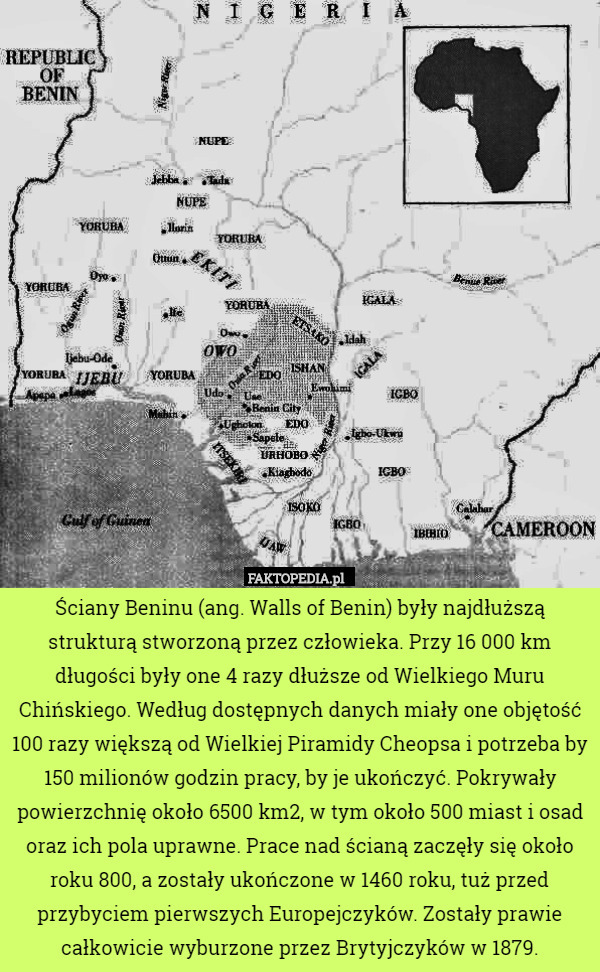 Ściany Beninu (ang. Walls of Benin) były najdłuższą strukturą stworzoną przez człowieka. Przy 16 000 km długości były one 4 razy dłuższe od Wielkiego Muru Chińskiego. Według dostępnych danych miały one objętość 100 razy większą od Wielkiej Piramidy Cheopsa i potrzeba by 150 milionów godzin pracy, by je ukończyć. Pokrywały powierzchnię około 6500 km2, w tym około 500 miast i osad oraz ich pola uprawne. Prace nad ścianą zaczęły się około roku 800, a zostały ukończone w 1460 roku, tuż przed przybyciem pierwszych Europejczyków. Zostały prawie całkowicie wyburzone przez Brytyjczyków w 1879. 