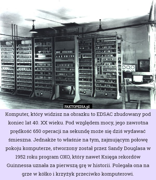 Komputer, który widzisz na obrazku to EDSAC zbudowany pod koniec lat 40. XX wieku. Pod względem mocy, jego zawrotna prędkość 650 operacji na sekundę może się dziś wydawać śmieszna. Jednakże to właśnie na tym, zajmującym połowę pokoju komputerze, stworzony został przez Sandy Douglasa w 1952 roku program OXO, który nawet Księga rekordów Guinnessa uznała za pierwszą grę w historii. Polegała ona na grze w kółko i krzyżyk przeciwko komputerowi. 