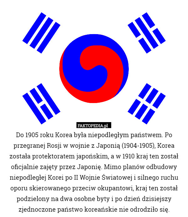 Do 1905 roku Korea była niepodległym państwem. Po przegranej Rosji w wojnie z Japonią (1904-1905), Korea została protektoratem japońskim, a w 1910 kraj ten został oficjalnie zajęty przez Japonię. Mimo planów odbudowy niepodległej Korei po II Wojnie Światowej i silnego ruchu oporu skierowanego przeciw okupantowi, kraj ten został podzielony na dwa osobne byty i po dzień dzisiejszy zjednoczone państwo koreańskie nie odrodziło się. 