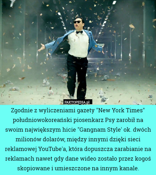 Zgodnie z wyliczeniami gazety "New York Times" południowokoreański piosenkarz Psy zarobił na swoim największym hicie "Gangnam Style' ok. dwóch milionów dolarów, między innymi dzięki sieci reklamowej YouTube'a, która dopuszcza zarabianie na reklamach nawet gdy dane wideo zostało przez kogoś skopiowane i umieszczone na innym kanale. 