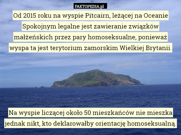 Od 2015 roku na wyspie Pitcairn, leżącej na Oceanie Spokojnym legalne jest zawieranie związków małżeńskich przez pary homoseksualne, ponieważ wyspa ta jest terytorium zamorskim Wielkiej Brytanii.





Na wyspie liczącej około 50 mieszkańców nie mieszka jednak nikt, kto deklarowałby orientację homoseksualną. 