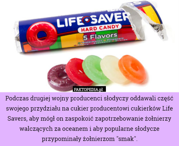 Podczas drugiej wojny producenci słodyczy oddawali część swojego przydziału na cukier producentowi cukierków Life Savers, aby mógł on zaspokoić zapotrzebowanie żołnierzy walczących za oceanem i aby popularne słodycze przypominały żołnierzom "smak". 