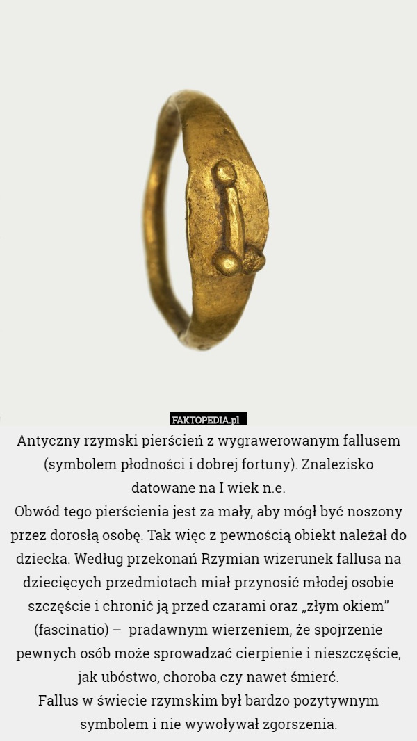 Antyczny rzymski pierścień z wygrawerowanym fallusem (symbolem płodności i dobrej fortuny). Znalezisko
 datowane na I wiek n.e.
Obwód tego pierścienia jest za mały, aby mógł być noszony przez dorosłą osobę. Tak więc z pewnością obiekt należał do dziecka. Według przekonań Rzymian wizerunek fallusa na dziecięcych przedmiotach miał przynosić młodej osobie szczęście i chronić ją przed czarami oraz „złym okiem” (fascinatio) –  pradawnym wierzeniem, że spojrzenie pewnych osób może sprowadzać cierpienie i nieszczęście, jak ubóstwo, choroba czy nawet śmierć.
Fallus w świecie rzymskim był bardzo pozytywnym symbolem i nie wywoływał zgorszenia. 