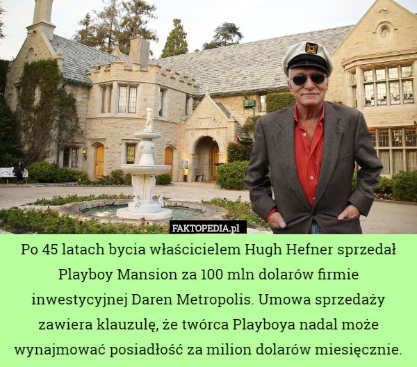 Po 45 latach bycia właścicielem Hugh Hefner sprzedał Playboy Mansion za 100 mln dolarów firmie inwestycyjnej Daren Metropolis. Umowa sprzedaży zawiera klauzulę, że twórca Playboya nadal może wynajmować posiadłość za milion dolarów miesięcznie. 