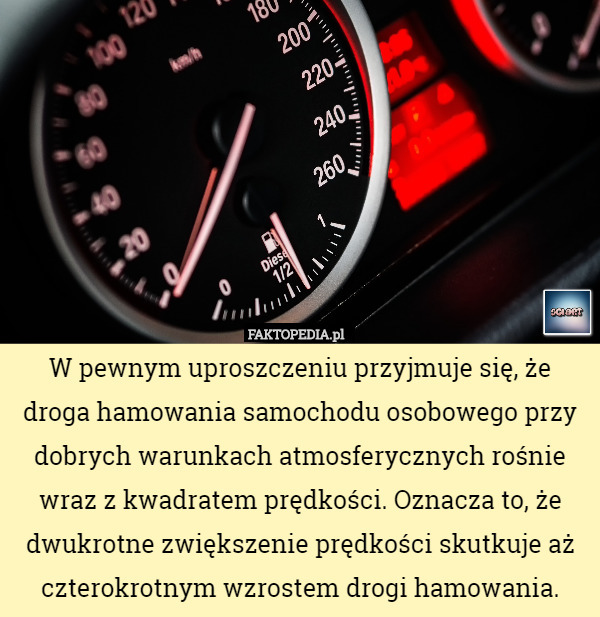 W pewnym uproszczeniu przyjmuje się, że droga hamowania samochodu osobowego przy dobrych warunkach atmosferycznych rośnie wraz z kwadratem prędkości. Oznacza to, że dwukrotne zwiększenie prędkości skutkuje aż czterokrotnym wzrostem drogi hamowania. 