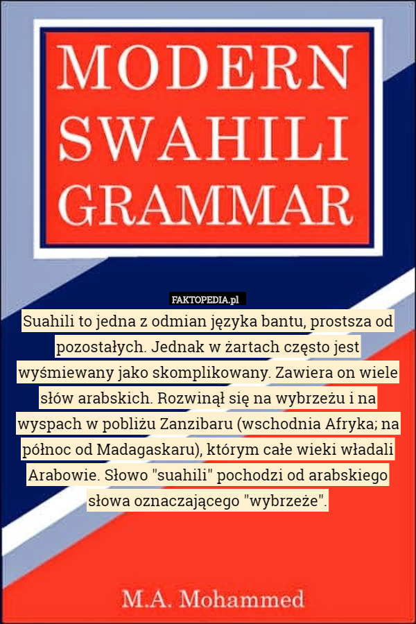 Suahili to jedna z odmian języka bantu, prostsza od pozostałych. Jednak w żartach często jest wyśmiewany jako skomplikowany. Zawiera on wiele słów arabskich. Rozwinął się na wybrzeżu i na wyspach w pobliżu Zanzibaru (wschodnia Afryka; na północ od Madagaskaru), którym całe wieki władali Arabowie. Słowo "suahili" pochodzi od arabskiego słowa oznaczającego "wybrzeże". 