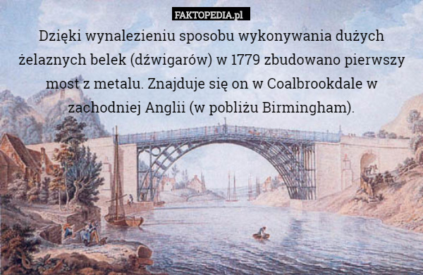 Dzięki wynalezieniu sposobu wykonywania dużych żelaznych belek (dźwigarów) w 1779 zbudowano pierwszy most z metalu. Znajduje się on w Coalbrookdale w zachodniej Anglii (w pobliżu Birmingham). 
