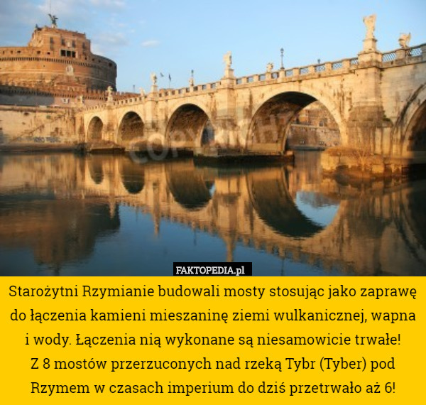 Starożytni Rzymianie budowali mosty stosując jako zaprawę do łączenia kamieni mieszaninę ziemi wulkanicznej, wapna i wody. Łączenia nią wykonane są niesamowicie trwałe!
 Z 8 mostów przerzuconych nad rzeką Tybr (Tyber) pod Rzymem w czasach imperium do dziś przetrwało aż 6! 