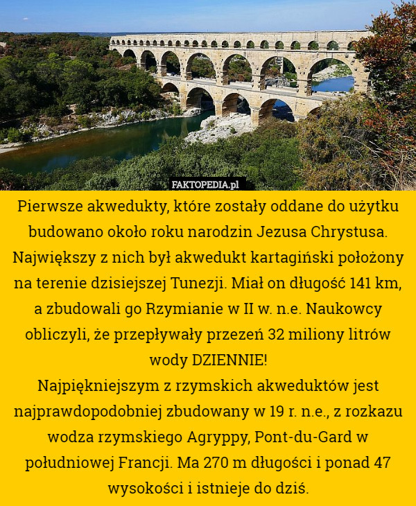 Pierwsze akwedukty, które zostały oddane do użytku budowano około roku narodzin Jezusa Chrystusa. Największy z nich był akwedukt kartagiński położony na terenie dzisiejszej Tunezji. Miał on długość 141 km, a zbudowali go Rzymianie w II w. n.e. Naukowcy obliczyli, że przepływały przezeń 32 miliony litrów wody DZIENNIE!
Najpiękniejszym z rzymskich akweduktów jest najprawdopodobniej zbudowany w 19 r. n.e., z rozkazu wodza rzymskiego Agryppy, Pont-du-Gard w południowej Francji. Ma 270 m długości i ponad 47 wysokości i istnieje do dziś. 