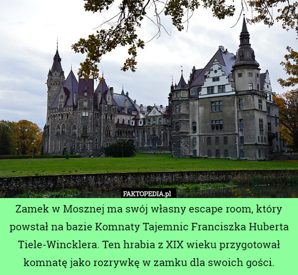 Zamek w Mosznej ma swój własny escape room, który powstał na bazie Komnaty Tajemnic Franciszka Huberta Tiele-Wincklera. Ten hrabia z XIX wieku przygotował komnatę jako rozrywkę w zamku dla swoich gości. 