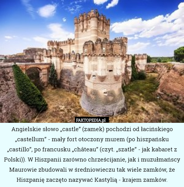 Angielskie słowo „castle” (zamek) pochodzi od łacińskiego „castellum” - mały fort otoczony murem (po hiszpańsku „castillo”, po francusku „château” (czyt. „szatle” - jak kabaret z Polski)). W Hiszpanii zarówno chrześcijanie, jak i muzułmańscy Maurowie zbudowali w średniowieczu tak wiele zamków, że Hiszpanię zaczęto nazywać Kastylią - krajem zamków. 