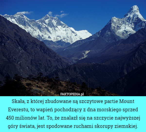 Skała, z której zbudowane są szczytowe partie Mount Everestu, to wapień pochodzący z dna morskiego sprzed
 450 milionów lat. To, że znalazł się na szczycie najwyższej góry świata, jest spodowane ruchami skorupy ziemskiej. 