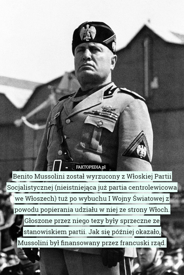 Benito Mussolini został wyrzucony z Włoskiej Partii Socjalistycznej (nieistniejąca już partia centrolewicowa we Włoszech) tuż po wybuchu I Wojny Światowej z powodu popierania udziału w niej ze strony Włoch. Głoszone przez niego tezy były sprzeczne ze stanowiskiem partii. Jak się później okazało,
 Mussolini był finansowany przez francuski rząd. 