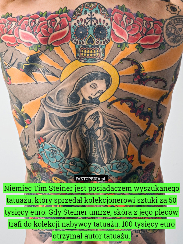 Niemiec Tim Steiner jest posiadaczem wyszukanego tatuażu, który sprzedał kolekcjonerowi sztuki za 50 tysięcy euro. Gdy Steiner umrze, skóra z jego pleców trafi do kolekcji nabywcy tatuażu. 100 tysięcy euro otrzymał autor tatuażu. 